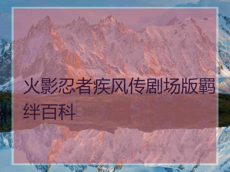 火影忍者疾风传剧场版羁绊百科 火影忍者疾风传剧场版羁绊百科
