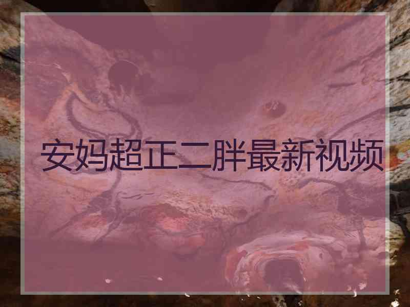 安妈超正二胖最新视频 安妈超正二胖最新视频