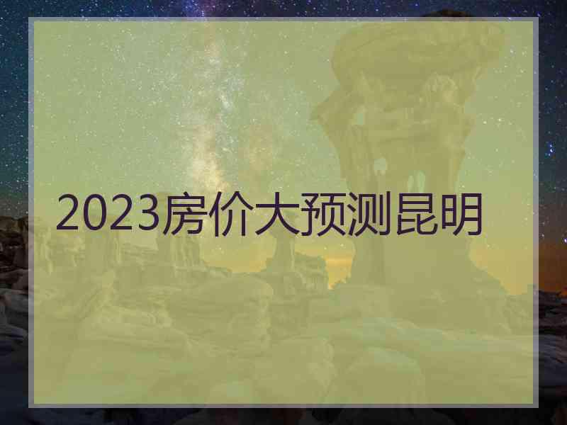2023房价大预测昆明 2023房价大预测昆明
