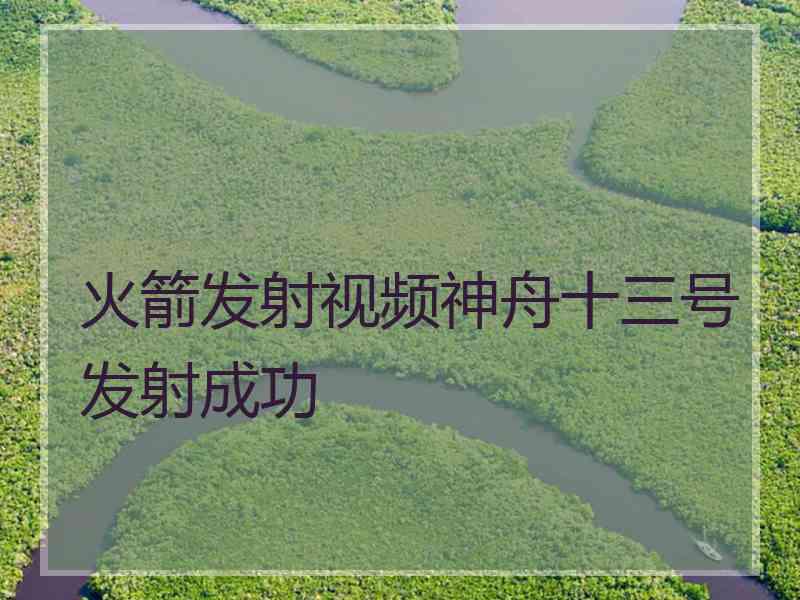 火箭发射视频神舟十三号发射成功 火箭发射视频神舟十三号发射成功