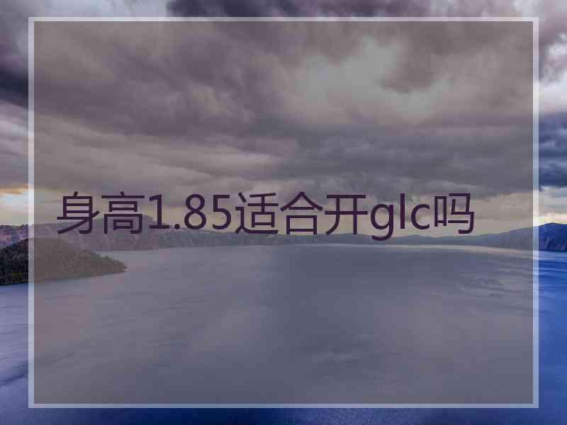 身高1.85适合开glc吗 身高1.85适合开glc吗