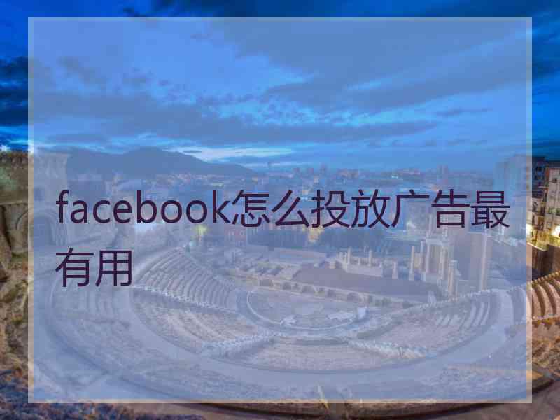 facebook怎么投放广告最有用 facebook怎么投放广告最有用
