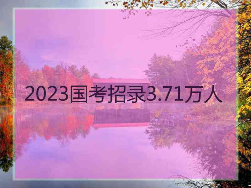 2023国考招录3.71万人 2023国考招录3.71万人