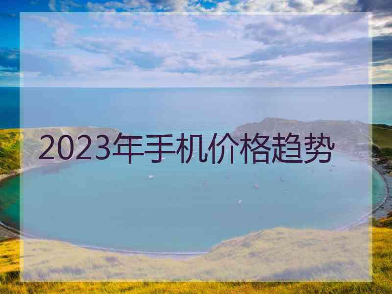 2023年手机价格趋势 2023年手机价格趋势
