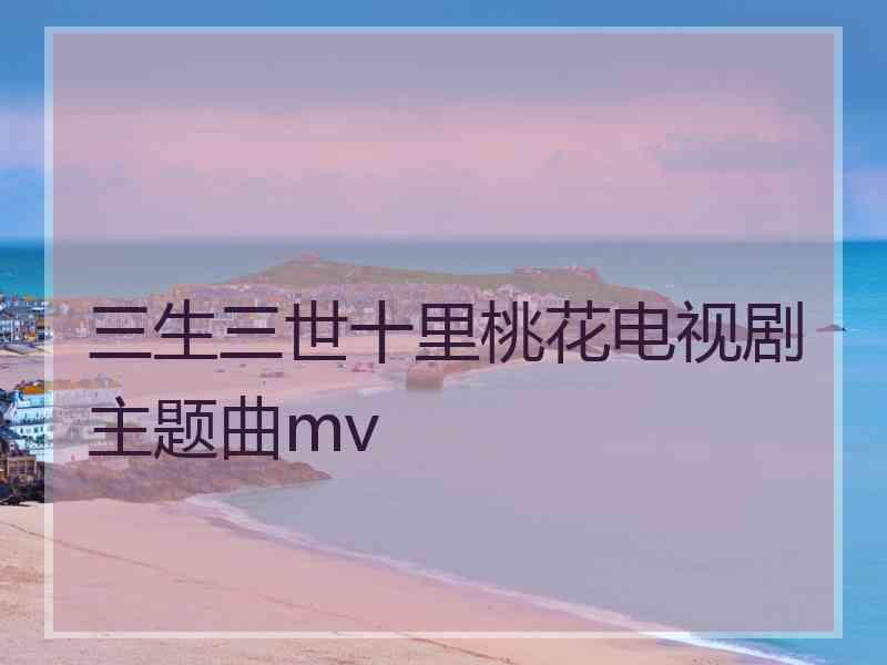 三生三世十里桃花电视剧主题曲mv 三生三世十里桃花电视剧主题曲mv