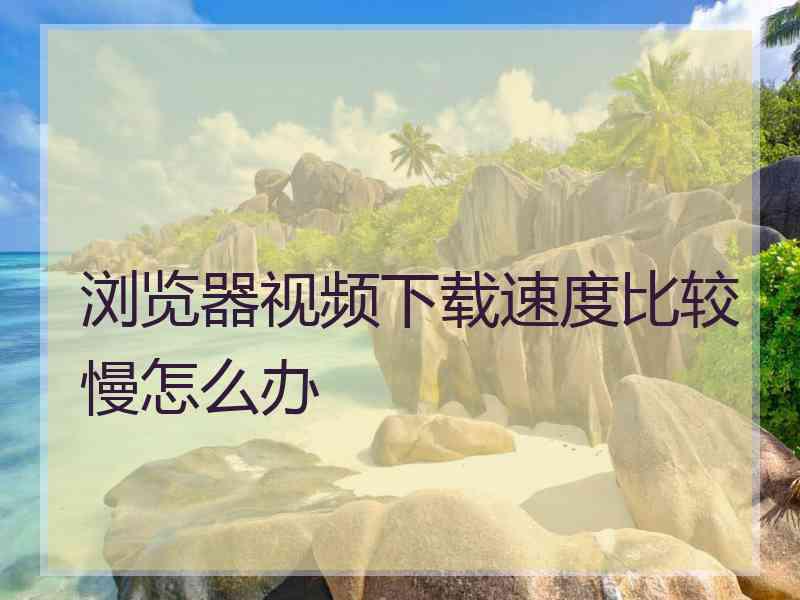 浏览器视频下载速度比较慢怎么办 浏览器视频下载速度比较慢怎么办