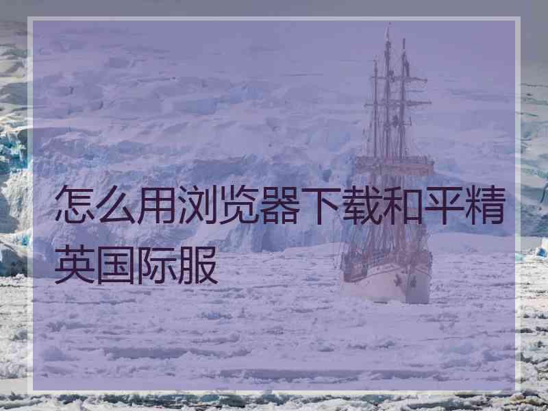 怎么用浏览器下载和平精英国际服 怎么用浏览器下载和平精英国际服