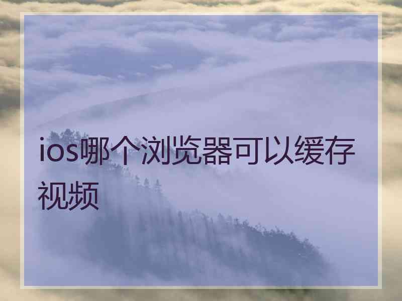 ios哪个浏览器可以缓存视频 ios哪个浏览器可以缓存视频