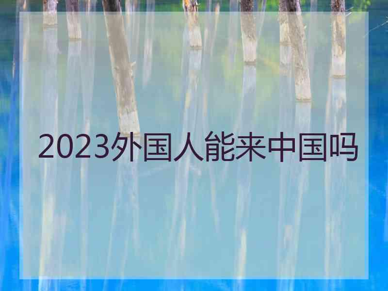 2023外国人能来中国吗 2023外国人能来中国吗