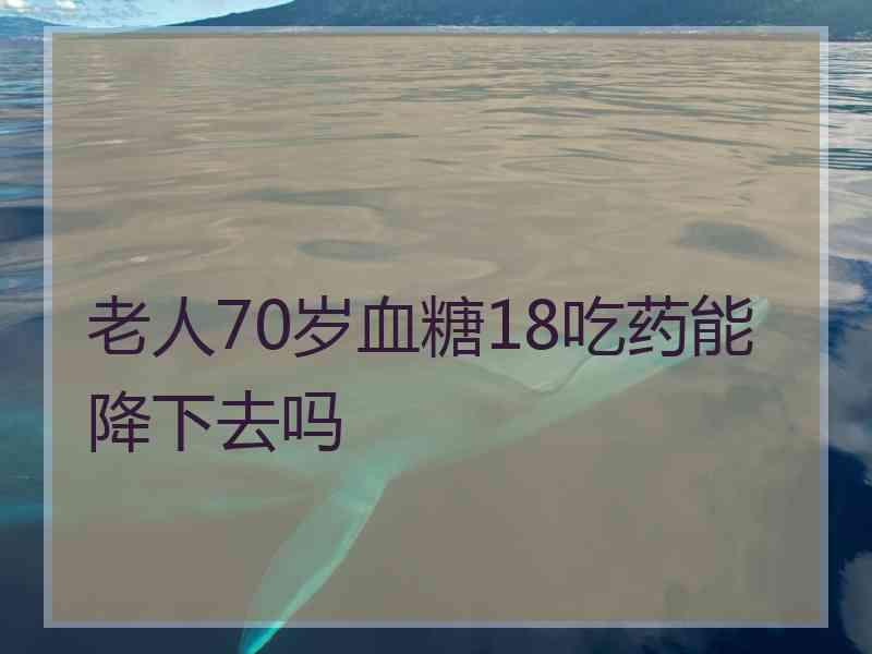 老人70岁血糖18吃药能降下去吗 老人70岁血糖18吃药能降下去吗