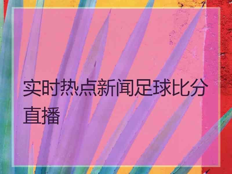 实时热点新闻足球比分直播 实时热点新闻足球比分直播