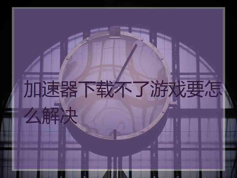 加速器下载不了游戏要怎么解决 加速器下载不了游戏要怎么解决