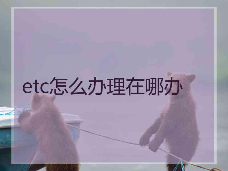 etc怎么办理在哪办 etc怎么办理在哪办