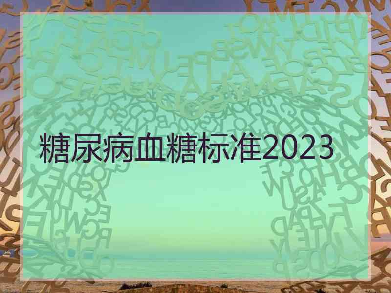 糖尿病血糖标准2023 糖尿病血糖标准2023