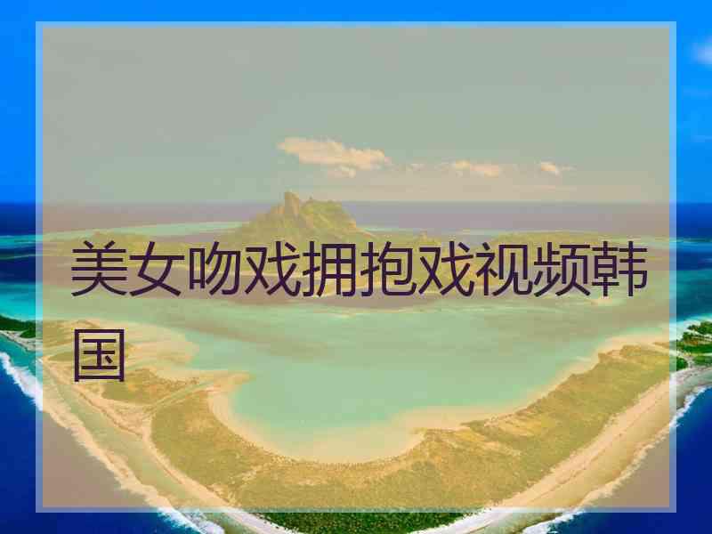美女吻戏拥抱戏视频韩国 美女吻戏拥抱戏视频韩国