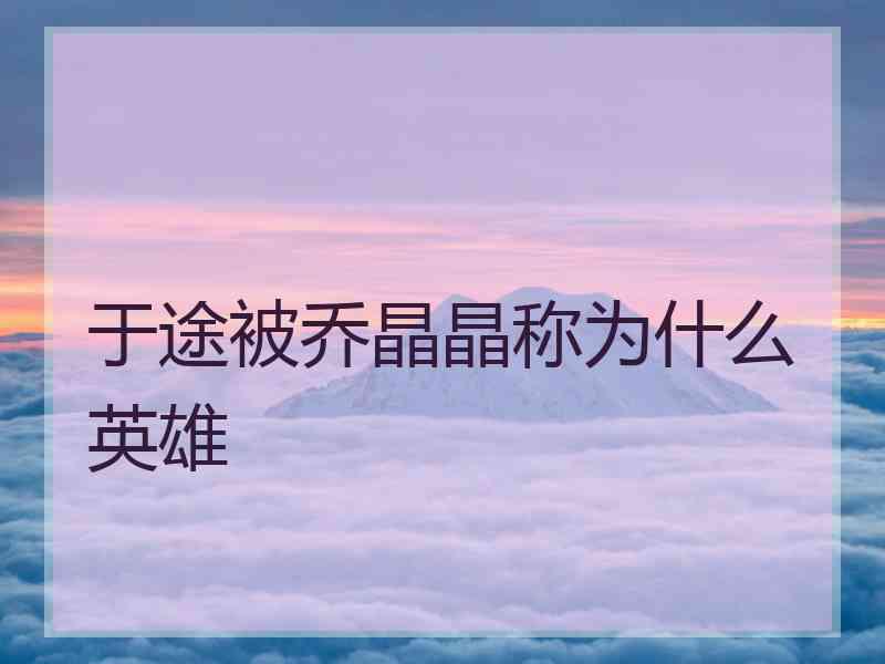 于途被乔晶晶称为什么英雄 于途被乔晶晶称为什么英雄