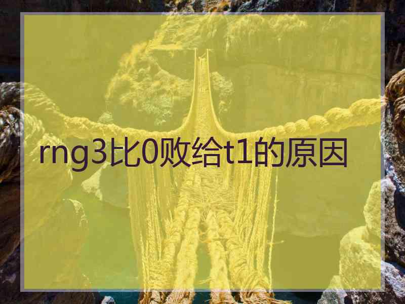 rng3比0败给t1的原因 rng3比0败给t1的原因