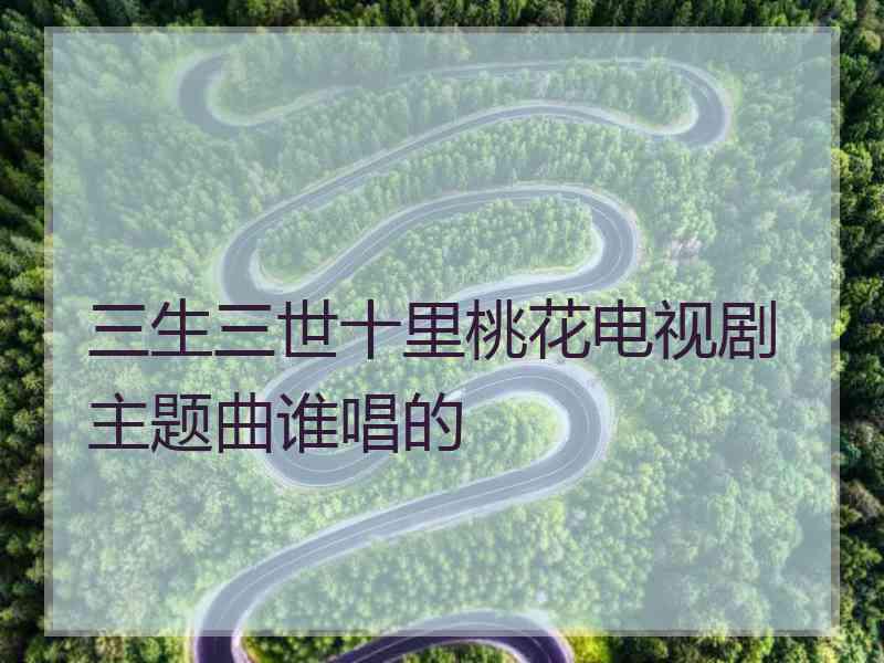 三生三世十里桃花电视剧主题曲谁唱的 三生三世十里桃花电视剧主题曲谁唱的