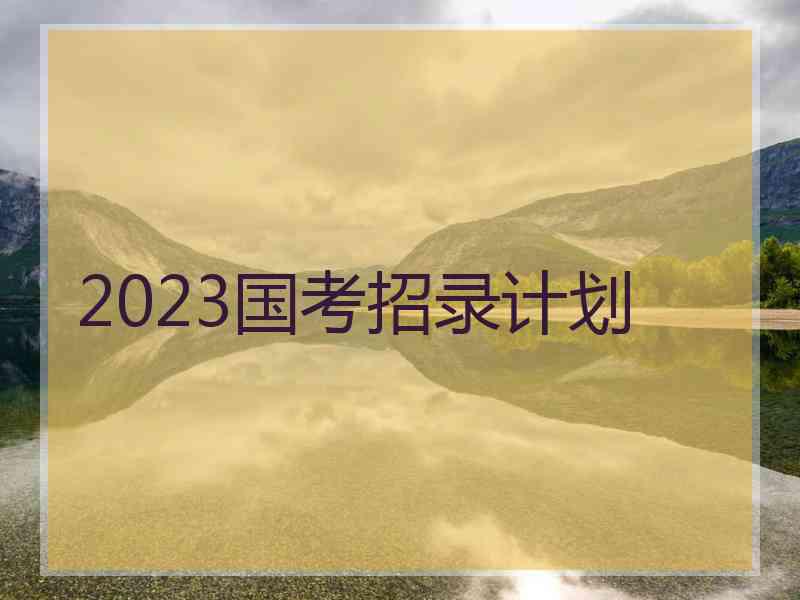 2023国考招录计划 2023国考招录计划