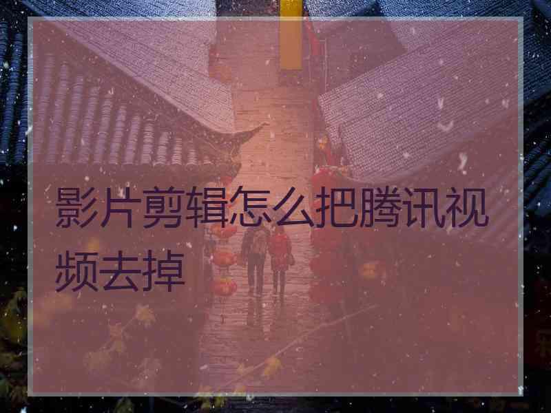 影片剪辑怎么把腾讯视频去掉 影片剪辑怎么把腾讯视频去掉