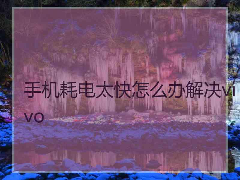手机耗电太快怎么办解决vivo 手机耗电太快怎么办解决vivo