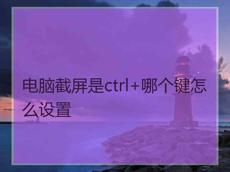 电脑截屏是ctrl+哪个键怎么设置 电脑截屏是ctrl+哪个键怎么设置