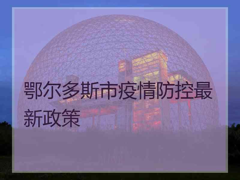 鄂尔多斯市疫情防控最新政策 鄂尔多斯市疫情防控最新政策