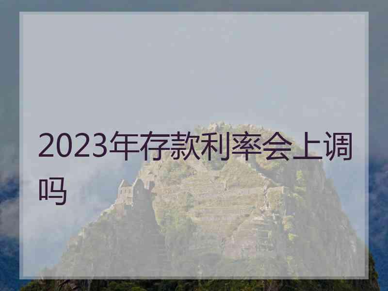 2023年存款利率会上调吗 2023年存款利率会上调吗