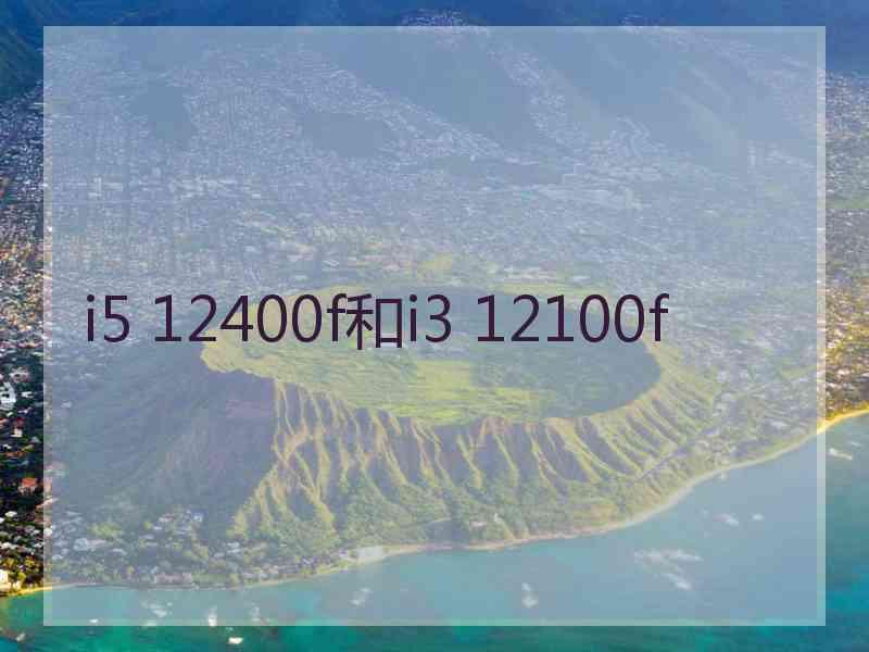 i5 12400f和i3 12100f i5 12400f和i3 12100f