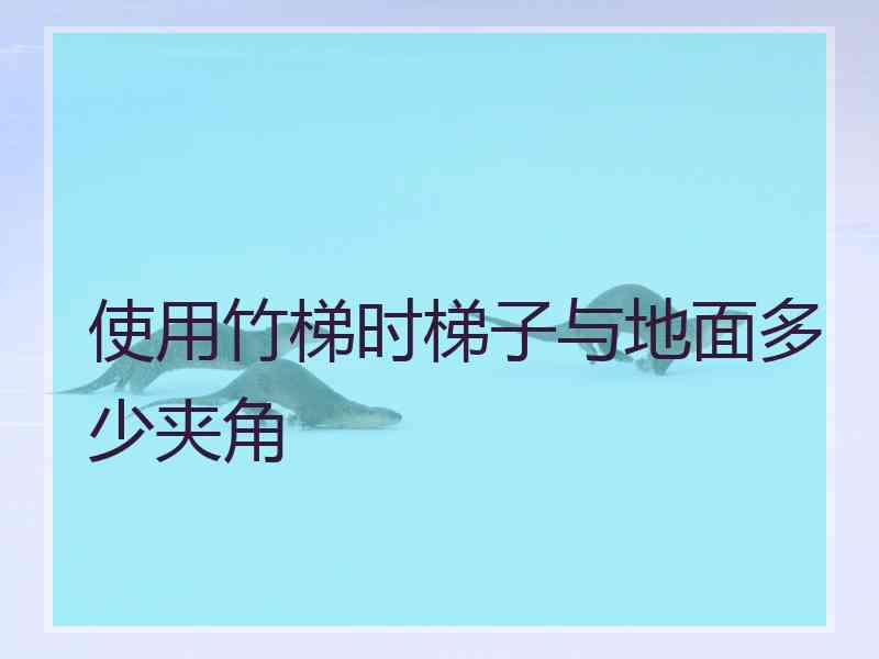 使用竹梯时梯子与地面多少夹角 使用竹梯时梯子与地面多少夹角