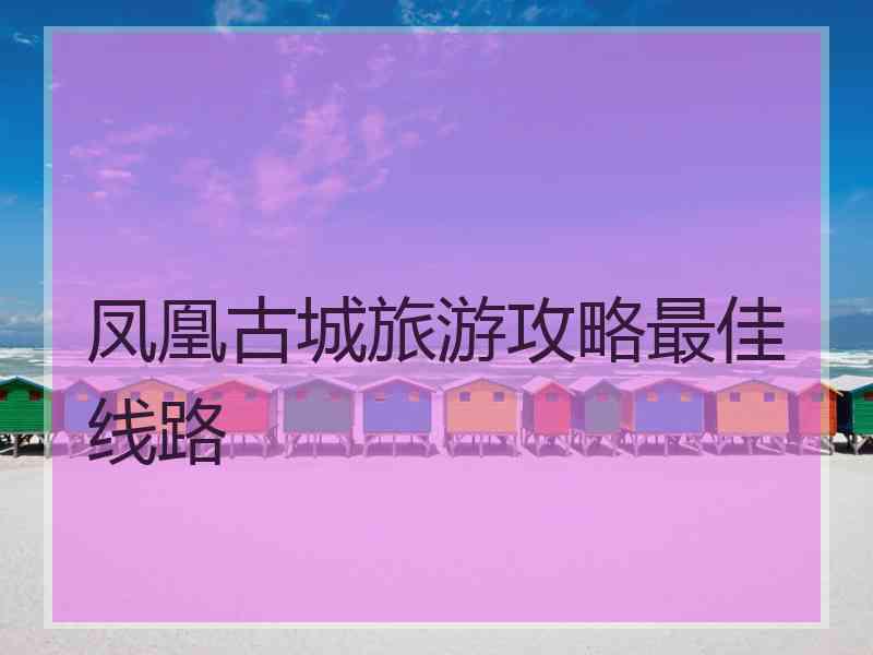 凤凰古城旅游攻略最佳线路 凤凰古城旅游攻略最佳线路
