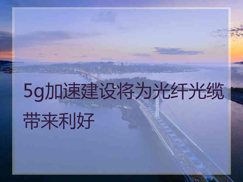 5g加速建设将为光纤光缆带来利好 5g加速建设将为光纤光缆带来利好