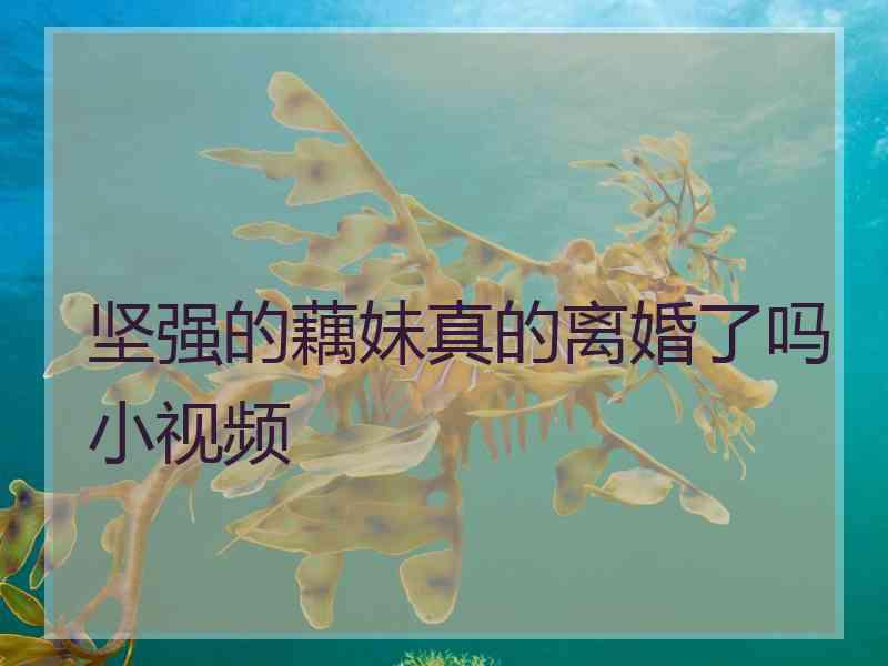 坚强的藕妹真的离婚了吗小视频 坚强的藕妹真的离婚了吗小视频