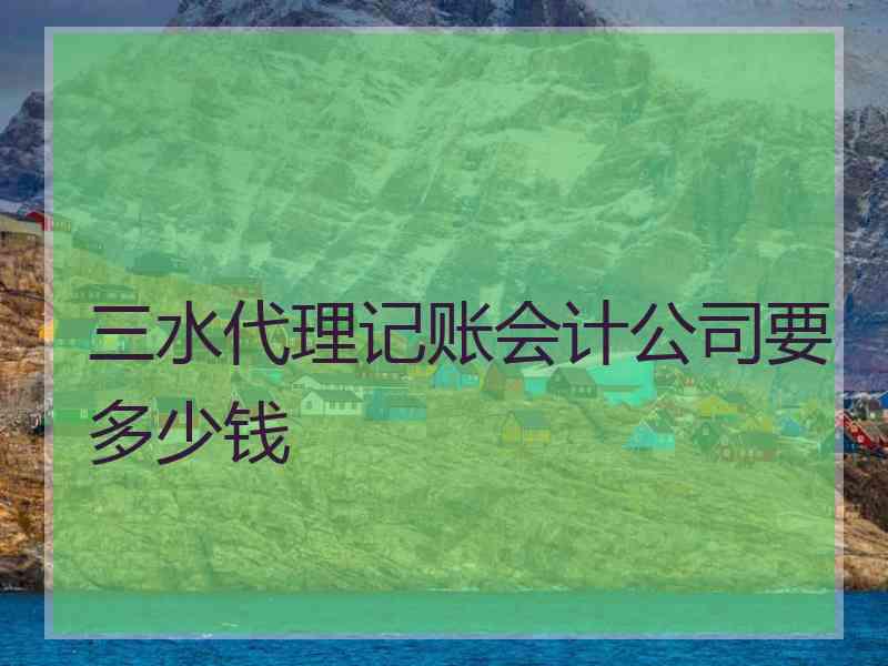 三水代理记账会计公司要多少钱 三水代理记账会计公司要多少钱