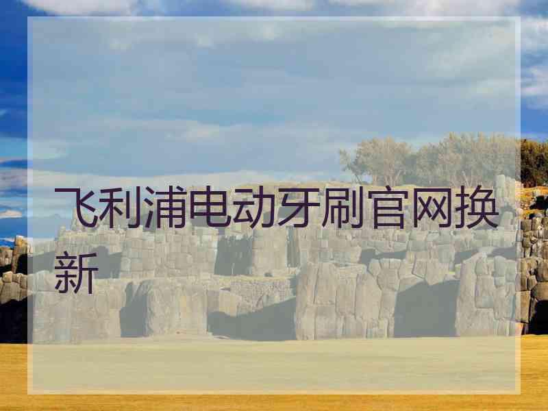飞利浦电动牙刷官网换新 飞利浦电动牙刷官网换新