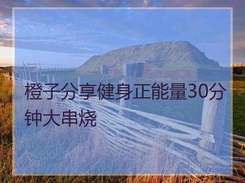 橙子分享健身正能量30分钟大串烧 橙子分享健身正能量30分钟大串烧