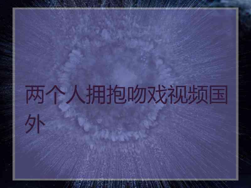 两个人拥抱吻戏视频国外 两个人拥抱吻戏视频国外