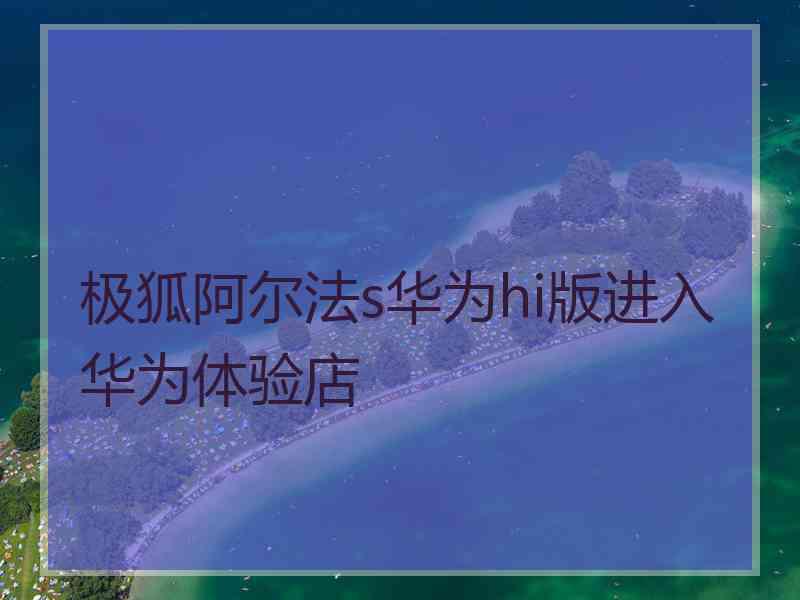 极狐阿尔法s华为hi版进入华为体验店