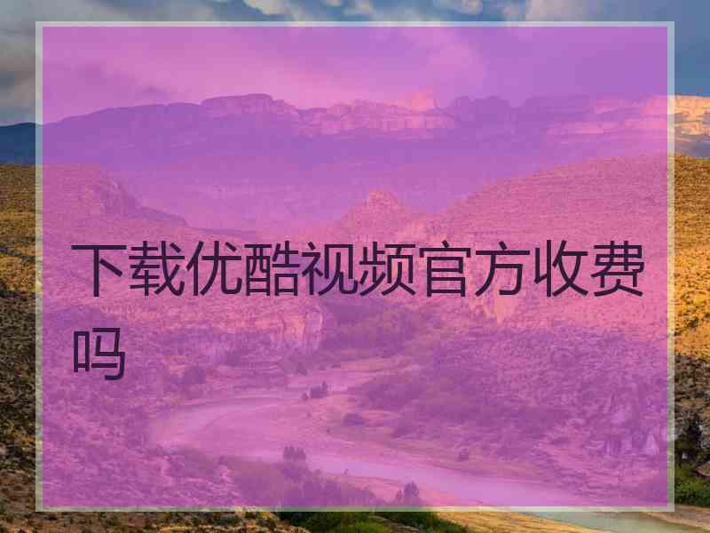 下载优酷视频官方收费吗