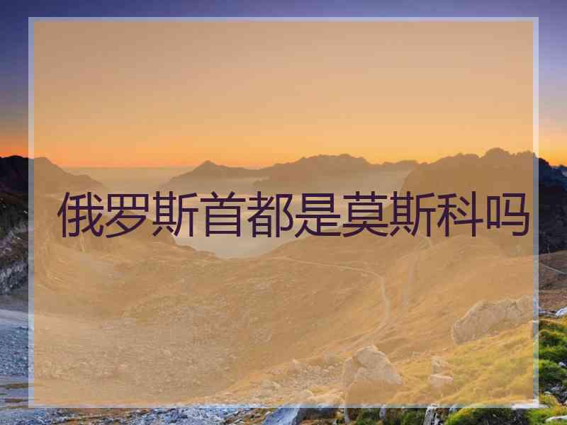 俄罗斯首都是莫斯科吗