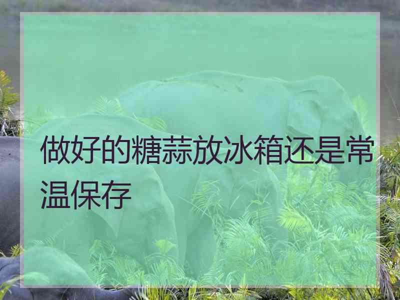 做好的糖蒜放冰箱还是常温保存