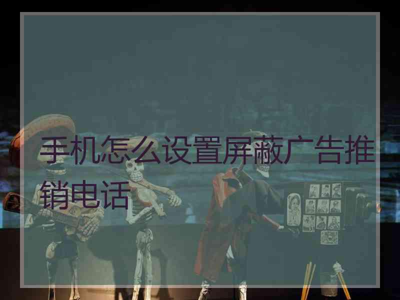 手机怎么设置屏蔽广告推销电话