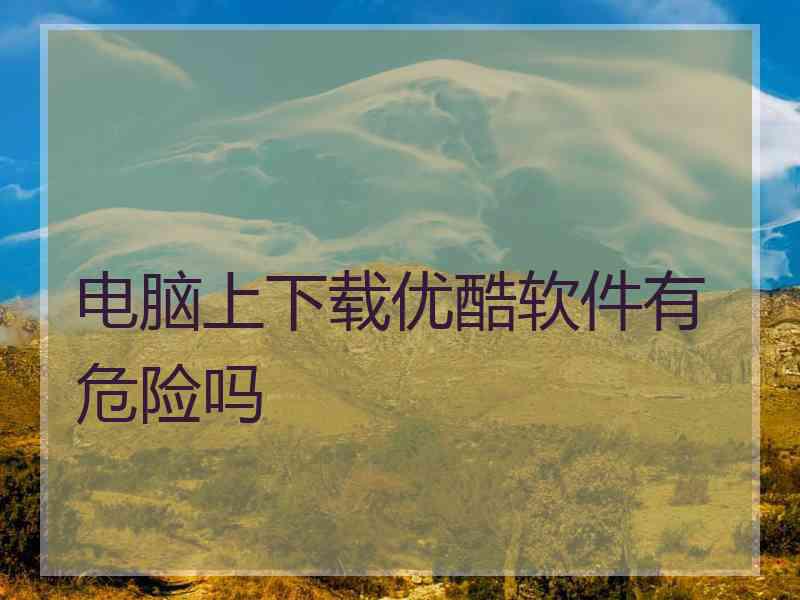 电脑上下载优酷软件有危险吗