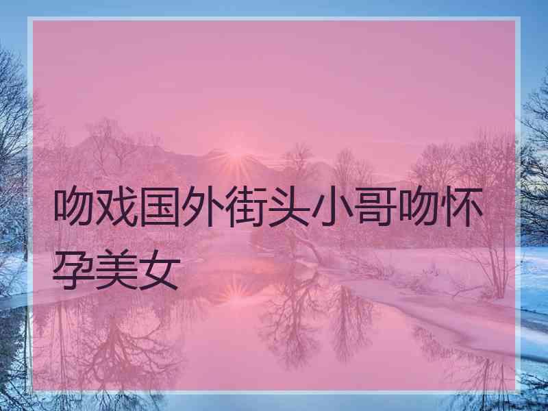 吻戏国外街头小哥吻怀孕美女