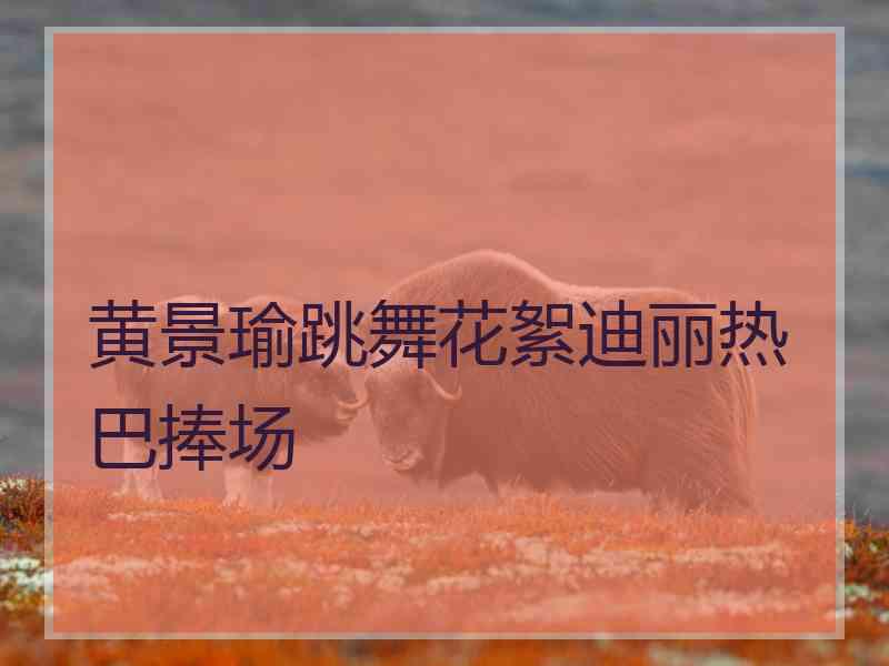 黄景瑜跳舞花絮迪丽热巴捧场