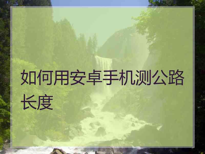如何用安卓手机测公路长度