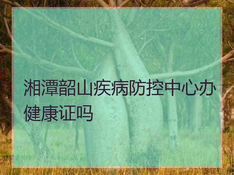 湘潭韶山疾病防控中心办健康证吗