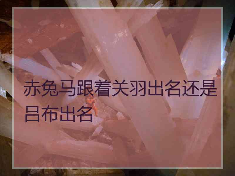 赤兔马跟着关羽出名还是吕布出名
