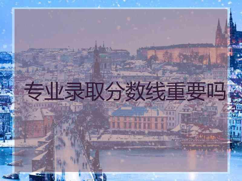 专业录取分数线重要吗
