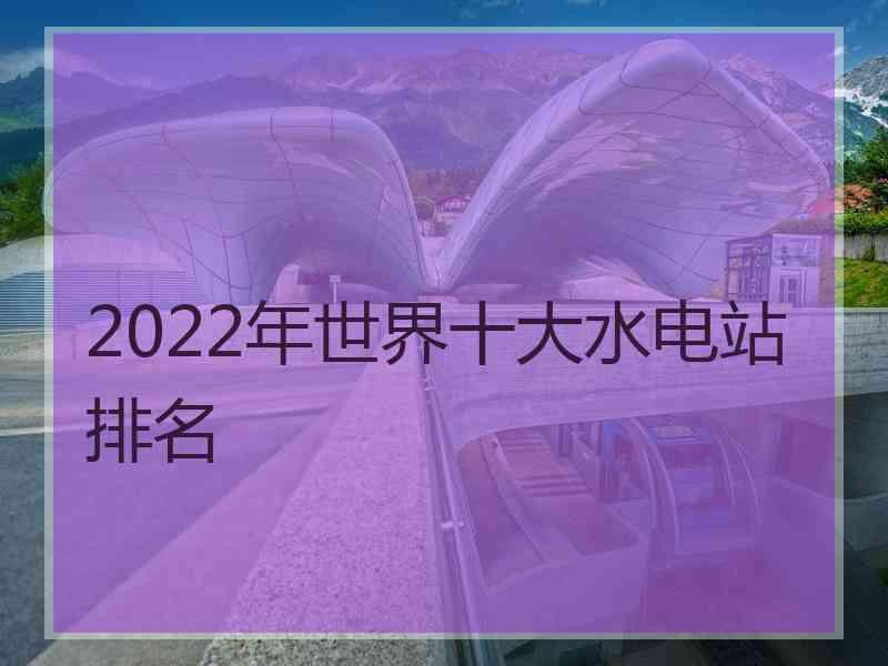 2022年世界十大水电站排名